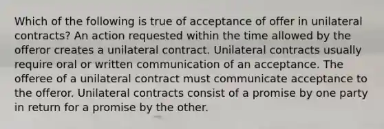 Which of the following is true of acceptance of offer in unilateral contracts? An action requested within the time allowed by the offeror creates a unilateral contract. Unilateral contracts usually require oral or written communication of an acceptance. The offeree of a unilateral contract must communicate acceptance to the offeror. Unilateral contracts consist of a promise by one party in return for a promise by the other.