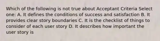 Which of the following is not true about Acceptant Criteria Select one: A. It defines the conditions of success and satisfaction B. It provides clear story boundaries C. It is the checklist of things to consider of each user story D. It describes how important the user story is