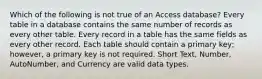 Which of the following is not true of an Access database? Every table in a database contains the same number of records as every other table. Every record in a table has the same fields as every other record. Each table should contain a primary key; however, a primary key is not required. Short Text, Number, AutoNumber, and Currency are valid data types.