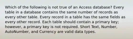 Which of the following is not true of an Access database? Every table in a database contains the same number of records as every other table. Every record in a table has the same fields as every other record. Each table should contain a primary key; however, a primary key is not required. Short Text, Number, AutoNumber, and Currency are valid data types.