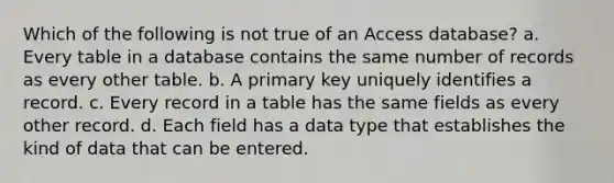 Which of the following is not true of an Access database? a. Every table in a database contains the same number of records as every other table. b. A primary key uniquely identifies a record. c. Every record in a table has the same fields as every other record. d. Each field has a data type that establishes the kind of data that can be entered.