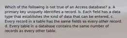 Which of the following is not true of an Access database? a. A primary key uniquely identifies a record. b. Each field has a data type that establishes the kind of data that can be entered. c. Every record in a table has the same fields as every other record. d. Every table in a database contains the same number of records as every other table.