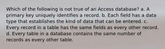 Which of the following is not true of an Access database? a. A primary key uniquely identifies a record. b. Each field has a data type that establishes the kind of data that can be entered. c. Every record in a table has the same fields as every other record. d. Every table in a database contains the same number of records as every other table.