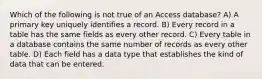 Which of the following is not true of an Access database? A) A primary key uniquely identifies a record. B) Every record in a table has the same fields as every other record. C) Every table in a database contains the same number of records as every other table. D) Each field has a data type that establishes the kind of data that can be entered.