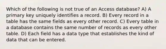 Which of the following is not true of an Access database? A) A primary key uniquely identifies a record. B) Every record in a table has the same fields as every other record. C) Every table in a database contains the same number of records as every other table. D) Each field has a data type that establishes the kind of data that can be entered.