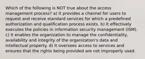 Which of the following is NOT true about the access management process? a) It provides a channel for users to request and receive standard services for which a predefined authorization and qualification process exists. b) It effectively executes the policies in information security management (ISM). c) It enables the organization to manage the confidentiality, availability and integrity of the organization's data and intellectual property. d) It oversees access to services and ensures that the rights being provided are not improperly used.