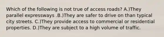 Which of the following is not true of access roads? A.)They parallel expressways .B.)They are safer to drive on than typical city streets. C.)They provide access to commercial or residential properties. D.)They are subject to a high volume of traffic.