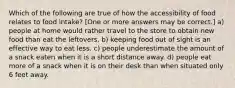 Which of the following are true of how the accessibility of food relates to food intake? [One or more answers may be correct.] a) people at home would rather travel to the store to obtain new food than eat the leftovers. b) keeping food out of sight is an effective way to eat less. c) people underestimate the amount of a snack eaten when it is a short distance away. d) people eat more of a snack when it is on their desk than when situated only 6 feet away.