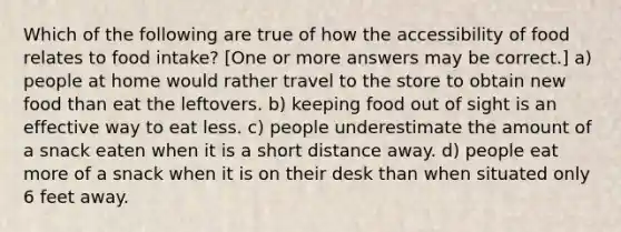 Which of the following are true of how the accessibility of food relates to food intake? [One or more answers may be correct.] a) people at home would rather travel to the store to obtain new food than eat the leftovers. b) keeping food out of sight is an effective way to eat less. c) people underestimate the amount of a snack eaten when it is a short distance away. d) people eat more of a snack when it is on their desk than when situated only 6 feet away.