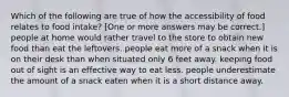 Which of the following are true of how the accessibility of food relates to food intake? [One or more answers may be correct.] people at home would rather travel to the store to obtain new food than eat the leftovers. people eat more of a snack when it is on their desk than when situated only 6 feet away. keeping food out of sight is an effective way to eat less. people underestimate the amount of a snack eaten when it is a short distance away.