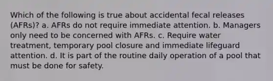 Which of the following is true about accidental fecal releases (AFRs)? a. AFRs do not require immediate attention. b. Managers only need to be concerned with AFRs. c. Require water treatment, temporary pool closure and immediate lifeguard attention. d. It is part of the routine daily operation of a pool that must be done for safety.