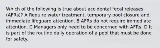 Which of the following is true about accidental fecal releases (AFRs)? A Require water treatment, temporary pool closure and immediate lifeguard attention. B AFRs do not require immediate attention. C Managers only need to be concerned with AFRs. D It is part of the routine daily operation of a pool that must be done for safety.