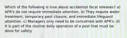 Which of the following is true about accidental fecal releases? a) AFR's do not require immediate attention. b) They require water treatment, temporary pool closure, and immediate lifeguard attention. c) Managers only need to be concerned with AFR's. d) It is part of the routine daily operation of a pool that must be done for safety.