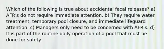 Which of the following is true about accidental fecal releases? a) AFR's do not require immediate attention. b) They require water treatment, temporary pool closure, and immediate lifeguard attention. c) Managers only need to be concerned with AFR's. d) It is part of the routine daily operation of a pool that must be done for safety.