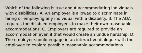 Which of the following is true about accommodating individuals with disabilities? A. An employer is allowed to discriminate in hiring or employing any individual with a disability. B. The ADA requires the disabled employees to make their own reasonable accommodations. C. Employers are required to provide an accommodation even if that would create an undue hardship. D. The employer should engage in an interactive dialogue with the employee to explore possible reasonable accommodations.