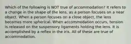 Which of the following is NOT true of accommodation? It refers to a change in the shape of the lens, as a person focuses on a near object. When a person focuses on a close object, the lens becomes more spherical. When accommodation occurs, tension is released on the suspensory ligaments holding the lens. It is accomplished by a reflex in the iris. All of these are true of accommodation.