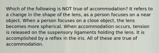 Which of the following is NOT true of accommodation? It refers to a change in the shape of the lens, as a person focuses on a near object. When a person focuses on a close object, the lens becomes more spherical. When accommodation occurs, tension is released on the suspensory ligaments holding the lens. It is accomplished by a reflex in the iris. All of these are true of accommodation.