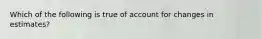 Which of the following is true of account for changes in estimates?