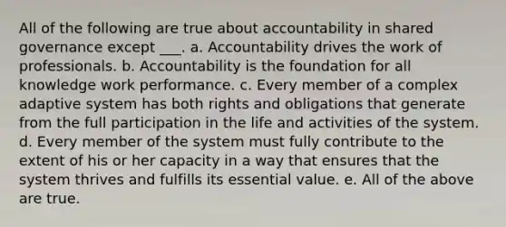 All of the following are true about accountability in shared governance except ___. a. Accountability drives the work of professionals. b. Accountability is the foundation for all knowledge work performance. c. Every member of a complex adaptive system has both rights and obligations that generate from the full participation in the life and activities of the system. d. Every member of the system must fully contribute to the extent of his or her capacity in a way that ensures that the system thrives and fulfills its essential value. e. All of the above are true.