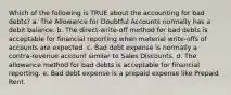 Which of the following is TRUE about the accounting for bad debts? a. The Allowance for Doubtful Accounts normally has a debit balance. b. The direct-write-off method for bad debts is acceptable for financial reporting when material write-offs of accounts are expected. c. Bad debt expense is normally a contra-revenue account similar to Sales Discounts. d. The allowance method for bad debts is acceptable for financial reporting. e. Bad debt expense is a prepaid expense like Prepaid Rent.