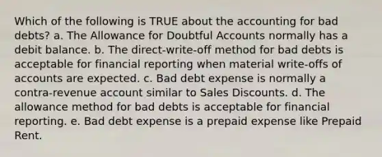 Which of the following is TRUE about the accounting for bad debts? a. The Allowance for Doubtful Accounts normally has a debit balance. b. The direct-write-off method for bad debts is acceptable for financial reporting when material write-offs of accounts are expected. c. Bad debt expense is normally a contra-revenue account similar to Sales Discounts. d. The allowance method for bad debts is acceptable for financial reporting. e. Bad debt expense is a prepaid expense like Prepaid Rent.