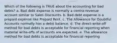 Which of the following is TRUE about the accounting for bad debts? a. Bad debt expense is normally a contra-revenue account similar to Sales Discounts. b. Bad debt expense is a prepaid expense like Prepaid Rent. c. The Allowance for Doubtful Accounts normally has a debit balance. d. The direct-write-off method for bad debts is acceptable for financial reporting when material write-offs of accounts are expected. e. The allowance method for bad debts is acceptable for financial reporting