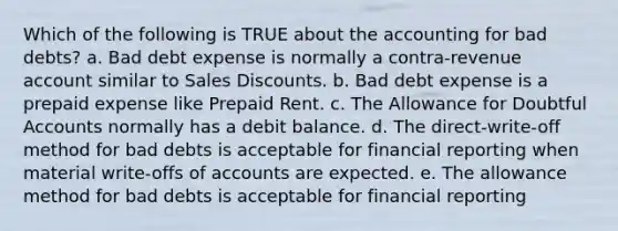 Which of the following is TRUE about the accounting for bad debts? a. Bad debt expense is normally a contra-revenue account similar to Sales Discounts. b. Bad debt expense is a prepaid expense like Prepaid Rent. c. The Allowance for Doubtful Accounts normally has a debit balance. d. The direct-write-off method for bad debts is acceptable for financial reporting when material write-offs of accounts are expected. e. The allowance method for bad debts is acceptable for financial reporting