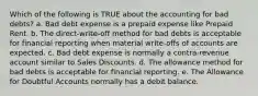 Which of the following is TRUE about the accounting for bad debts? a. Bad debt expense is a prepaid expense like Prepaid Rent. b. The direct-write-off method for bad debts is acceptable for financial reporting when material write-offs of accounts are expected. c. Bad debt expense is normally a contra-revenue account similar to Sales Discounts. d. The allowance method for bad debts is acceptable for financial reporting. e. The Allowance for Doubtful Accounts normally has a debit balance.