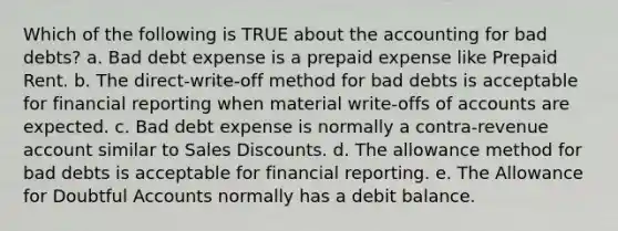 Which of the following is TRUE about the accounting for bad debts? a. Bad debt expense is a prepaid expense like Prepaid Rent. b. The direct-write-off method for bad debts is acceptable for financial reporting when material write-offs of accounts are expected. c. Bad debt expense is normally a contra-revenue account similar to Sales Discounts. d. The allowance method for bad debts is acceptable for financial reporting. e. The Allowance for Doubtful Accounts normally has a debit balance.