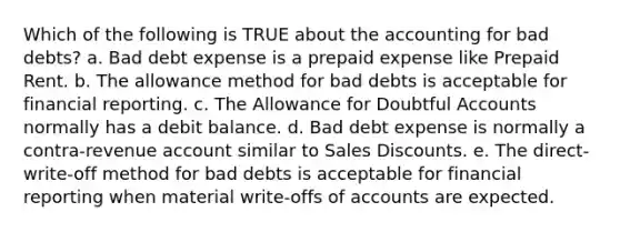 Which of the following is TRUE about the accounting for bad debts? a. Bad debt expense is a prepaid expense like Prepaid Rent. b. The allowance method for bad debts is acceptable for financial reporting. c. The Allowance for Doubtful Accounts normally has a debit balance. d. Bad debt expense is normally a contra-revenue account similar to Sales Discounts. e. The direct-write-off method for bad debts is acceptable for financial reporting when material write-offs of accounts are expected.