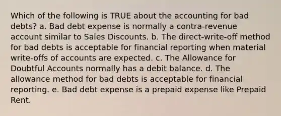 Which of the following is TRUE about the accounting for bad debts? a. Bad debt expense is normally a contra-revenue account similar to Sales Discounts. b. The direct-write-off method for bad debts is acceptable for financial reporting when material write-offs of accounts are expected. c. The Allowance for Doubtful Accounts normally has a debit balance. d. The allowance method for bad debts is acceptable for financial reporting. e. Bad debt expense is a prepaid expense like Prepaid Rent.