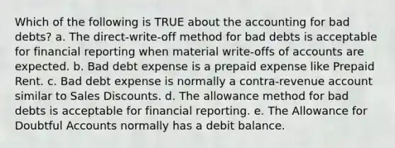 Which of the following is TRUE about the accounting for bad debts? a. The direct-write-off method for bad debts is acceptable for financial reporting when material write-offs of accounts are expected. b. Bad debt expense is a prepaid expense like Prepaid Rent. c. Bad debt expense is normally a contra-revenue account similar to Sales Discounts. d. The allowance method for bad debts is acceptable for financial reporting. e. The Allowance for Doubtful Accounts normally has a debit balance.