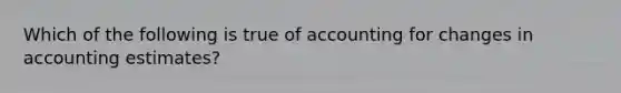 Which of the following is true of accounting for changes in accounting estimates?