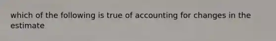 which of the following is true of accounting for changes in the estimate