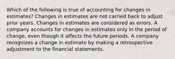 Which of the following is true of accounting for changes in estimates? Changes in estimates are not carried back to adjust prior years. Changes in estimates are considered as errors. A company accounts for changes in estimates only in the period of change, even though it affects the future periods. A company recognizes a change in estimate by making a retrospective adjustment to the financial statements.