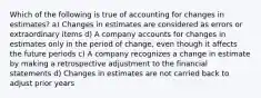 Which of the following is true of accounting for changes in estimates? a) Changes in estimates are considered as errors or extraordinary items d) A company accounts for changes in estimates only in the period of change, even though it affects the future periods c) A company recognizes a change in estimate by making a retrospective adjustment to the financial statements d) Changes in estimates are not carried back to adjust prior years