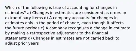 Which of the following is true of accounting for changes in estimates? a) Changes in estimates are considered as errors or extraordinary items d) A company accounts for changes in estimates only in the period of change, even though it affects the future periods c) A company recognizes a change in estimate by making a retrospective adjustment to the financial statements d) Changes in estimates are not carried back to adjust prior years