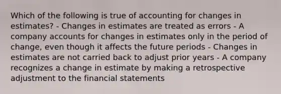 Which of the following is true of accounting for changes in estimates? - Changes in estimates are treated as errors - A company accounts for changes in estimates only in the period of change, even though it affects the future periods - Changes in estimates are not carried back to adjust prior years - A company recognizes a change in estimate by making a retrospective adjustment to the financial statements