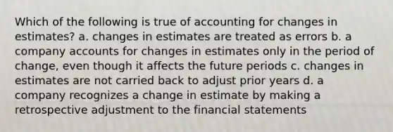 Which of the following is true of accounting for changes in estimates? a. changes in estimates are treated as errors b. a company accounts for changes in estimates only in the period of change, even though it affects the future periods c. changes in estimates are not carried back to adjust prior years d. a company recognizes a change in estimate by making a retrospective adjustment to the financial statements