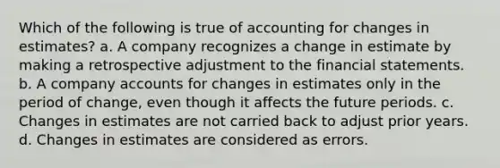 Which of the following is true of accounting for changes in estimates? a. A company recognizes a change in estimate by making a retrospective adjustment to the financial statements. b. A company accounts for changes in estimates only in the period of change, even though it affects the future periods. c. Changes in estimates are not carried back to adjust prior years. d. Changes in estimates are considered as errors.