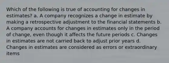 Which of the following is true of accounting for changes in estimates? a. A company recognizes a change in estimate by making a retrospective adjustment to the <a href='https://www.questionai.com/knowledge/kFBJaQCz4b-financial-statements' class='anchor-knowledge'>financial statements</a> b. A company accounts for changes in estimates only in the period of change, even though it affects the future periods c. Changes in estimates are not carried back to adjust prior years d. Changes in estimates are considered as errors or extraordinary items