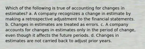 Which of the following is true of accounting for changes in estimates? a. A company recognizes a change in estimate by making a retrospective adjustment to the financial statements. b. Changes in estimates are treated as errors. c. A company accounts for changes in estimates only in the period of change, even though it affects the future periods. d. Changes in estimates are not carried back to adjust prior years.