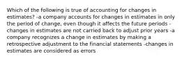 Which of the following is true of accounting for changes in estimates? -a company accounts for changes in estimates in only the period of change, even though it affects the future periods -changes in estimates are not carried back to adjust prior years -a company recognizes a change in estimates by making a retrospective adjustment to the financial statements -changes in estimates are considered as errors