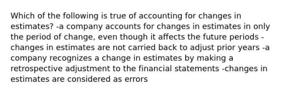 Which of the following is true of accounting for changes in estimates? -a company accounts for changes in estimates in only the period of change, even though it affects the future periods -changes in estimates are not carried back to adjust prior years -a company recognizes a change in estimates by making a retrospective adjustment to the <a href='https://www.questionai.com/knowledge/kFBJaQCz4b-financial-statements' class='anchor-knowledge'>financial statements</a> -changes in estimates are considered as errors