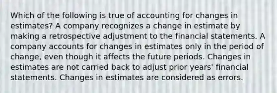 Which of the following is true of accounting for changes in estimates? A company recognizes a change in estimate by making a retrospective adjustment to the <a href='https://www.questionai.com/knowledge/kFBJaQCz4b-financial-statements' class='anchor-knowledge'>financial statements</a>. A company accounts for changes in estimates only in the period of change, even though it affects the future periods. Changes in estimates are not carried back to adjust prior years' financial statements. Changes in estimates are considered as errors.