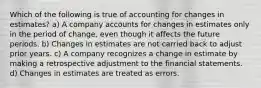 Which of the following is true of accounting for changes in estimates? a) A company accounts for changes in estimates only in the period of change, even though it affects the future periods. b) Changes in estimates are not carried back to adjust prior years. c) A company recognizes a change in estimate by making a retrospective adjustment to the financial statements. d) Changes in estimates are treated as errors.