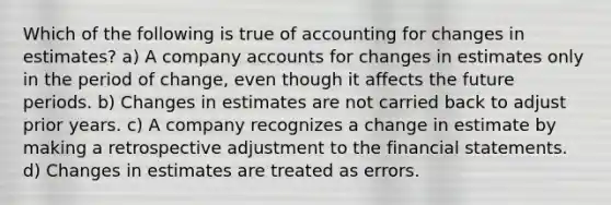 Which of the following is true of accounting for changes in estimates? a) A company accounts for changes in estimates only in the period of change, even though it affects the future periods. b) Changes in estimates are not carried back to adjust prior years. c) A company recognizes a change in estimate by making a retrospective adjustment to the <a href='https://www.questionai.com/knowledge/kFBJaQCz4b-financial-statements' class='anchor-knowledge'>financial statements</a>. d) Changes in estimates are treated as errors.