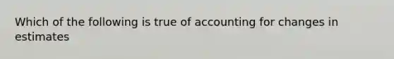 Which of the following is true of accounting for changes in estimates