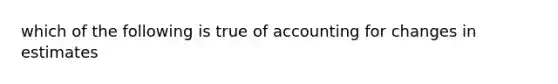 which of the following is true of accounting for changes in estimates