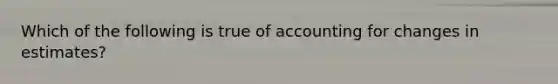 Which of the following is true of accounting for changes in estimates?